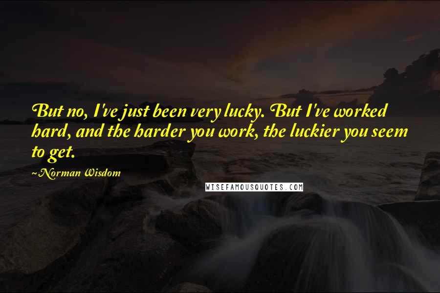 Norman Wisdom Quotes: But no, I've just been very lucky. But I've worked hard, and the harder you work, the luckier you seem to get.