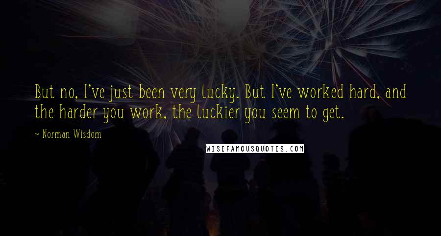 Norman Wisdom Quotes: But no, I've just been very lucky. But I've worked hard, and the harder you work, the luckier you seem to get.
