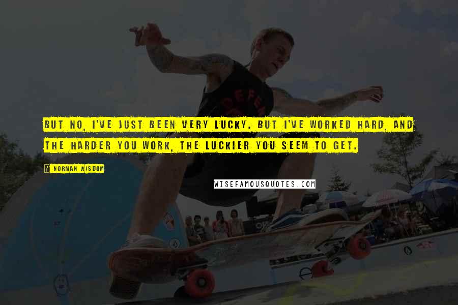 Norman Wisdom Quotes: But no, I've just been very lucky. But I've worked hard, and the harder you work, the luckier you seem to get.