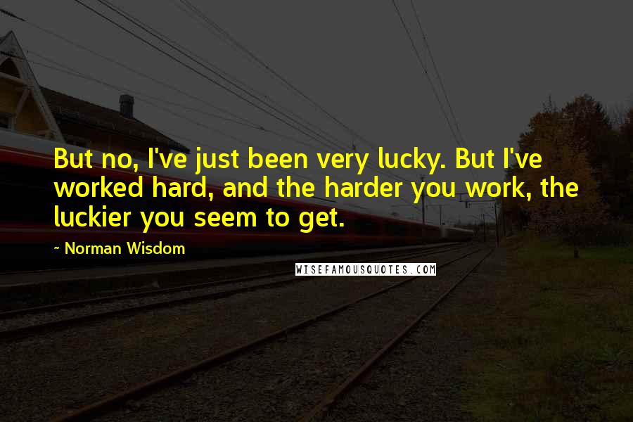 Norman Wisdom Quotes: But no, I've just been very lucky. But I've worked hard, and the harder you work, the luckier you seem to get.