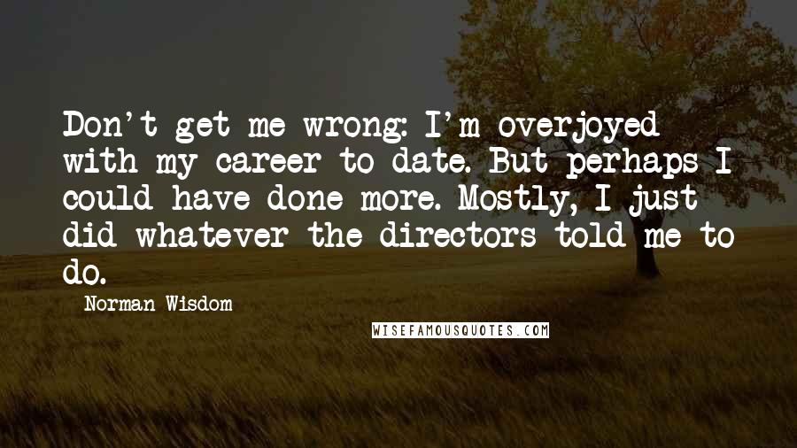 Norman Wisdom Quotes: Don't get me wrong: I'm overjoyed with my career to date. But perhaps I could have done more. Mostly, I just did whatever the directors told me to do.