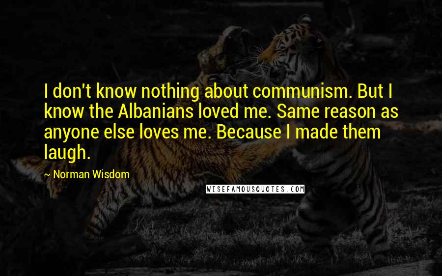 Norman Wisdom Quotes: I don't know nothing about communism. But I know the Albanians loved me. Same reason as anyone else loves me. Because I made them laugh.