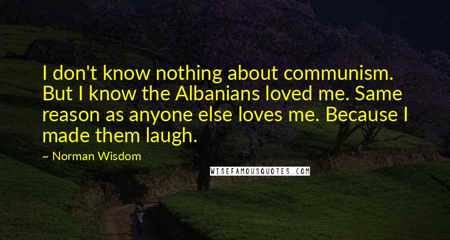 Norman Wisdom Quotes: I don't know nothing about communism. But I know the Albanians loved me. Same reason as anyone else loves me. Because I made them laugh.