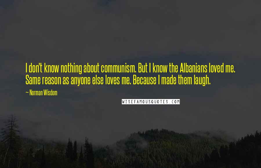 Norman Wisdom Quotes: I don't know nothing about communism. But I know the Albanians loved me. Same reason as anyone else loves me. Because I made them laugh.