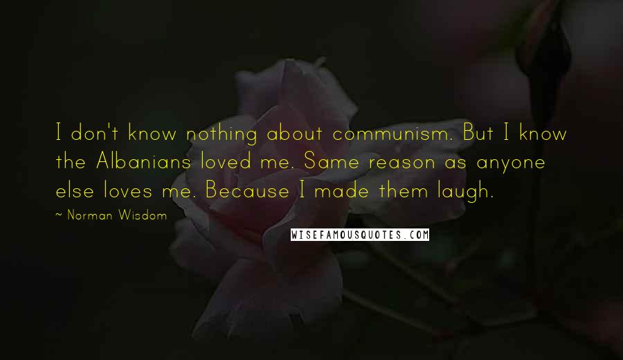 Norman Wisdom Quotes: I don't know nothing about communism. But I know the Albanians loved me. Same reason as anyone else loves me. Because I made them laugh.