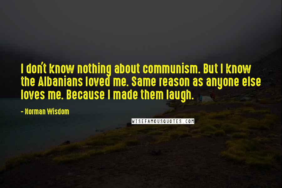 Norman Wisdom Quotes: I don't know nothing about communism. But I know the Albanians loved me. Same reason as anyone else loves me. Because I made them laugh.