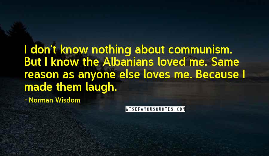 Norman Wisdom Quotes: I don't know nothing about communism. But I know the Albanians loved me. Same reason as anyone else loves me. Because I made them laugh.