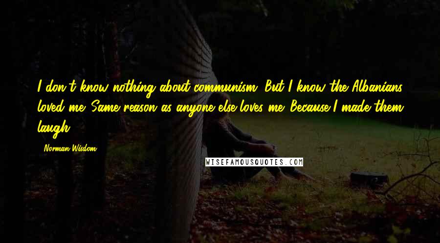 Norman Wisdom Quotes: I don't know nothing about communism. But I know the Albanians loved me. Same reason as anyone else loves me. Because I made them laugh.