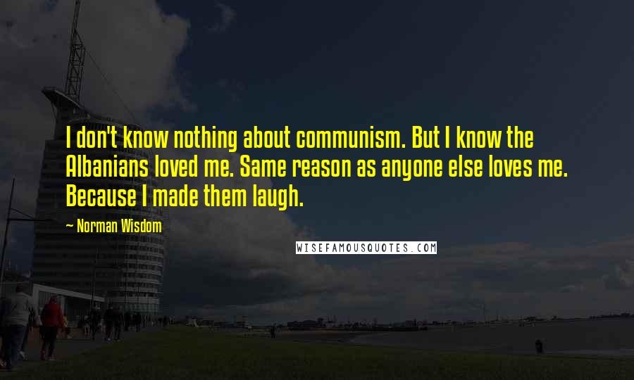 Norman Wisdom Quotes: I don't know nothing about communism. But I know the Albanians loved me. Same reason as anyone else loves me. Because I made them laugh.