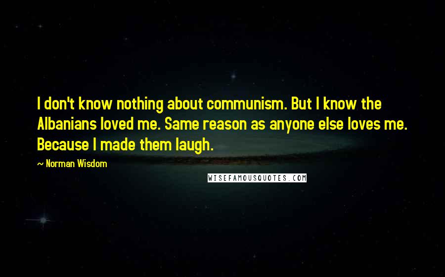 Norman Wisdom Quotes: I don't know nothing about communism. But I know the Albanians loved me. Same reason as anyone else loves me. Because I made them laugh.