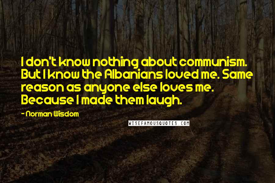 Norman Wisdom Quotes: I don't know nothing about communism. But I know the Albanians loved me. Same reason as anyone else loves me. Because I made them laugh.