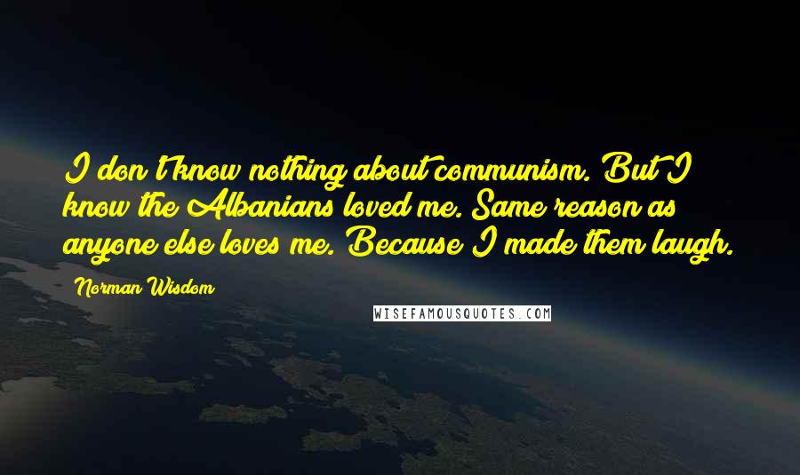 Norman Wisdom Quotes: I don't know nothing about communism. But I know the Albanians loved me. Same reason as anyone else loves me. Because I made them laugh.