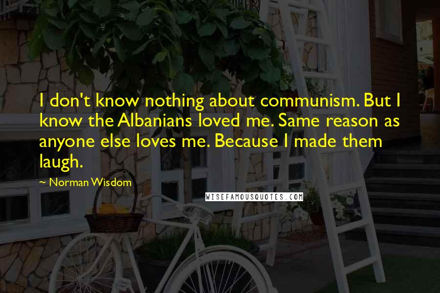 Norman Wisdom Quotes: I don't know nothing about communism. But I know the Albanians loved me. Same reason as anyone else loves me. Because I made them laugh.