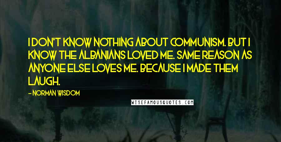 Norman Wisdom Quotes: I don't know nothing about communism. But I know the Albanians loved me. Same reason as anyone else loves me. Because I made them laugh.