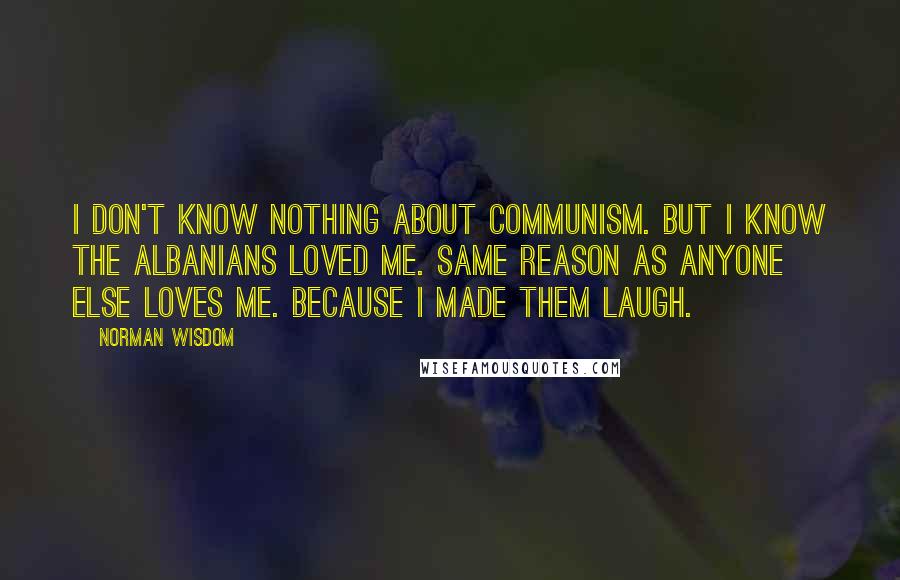 Norman Wisdom Quotes: I don't know nothing about communism. But I know the Albanians loved me. Same reason as anyone else loves me. Because I made them laugh.