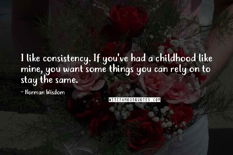 Norman Wisdom Quotes: I like consistency. If you've had a childhood like mine, you want some things you can rely on to stay the same.