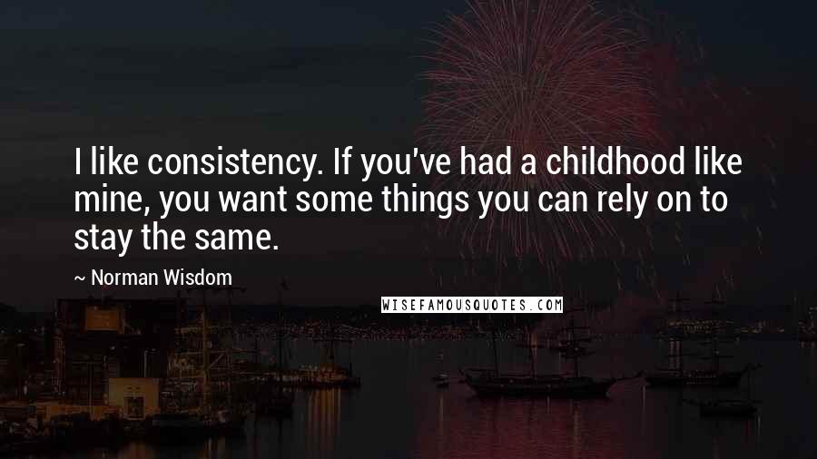 Norman Wisdom Quotes: I like consistency. If you've had a childhood like mine, you want some things you can rely on to stay the same.