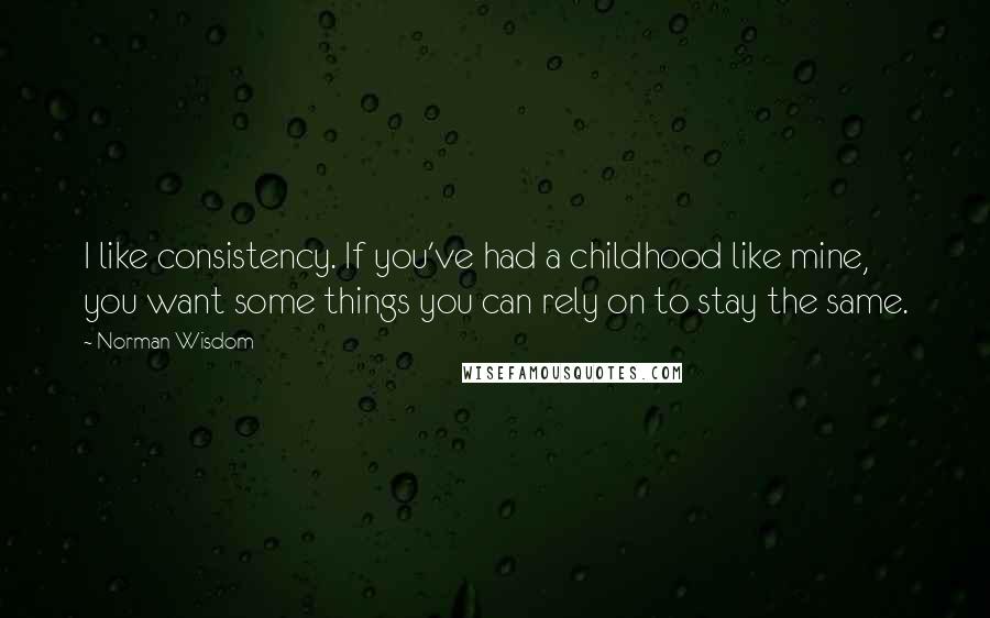 Norman Wisdom Quotes: I like consistency. If you've had a childhood like mine, you want some things you can rely on to stay the same.