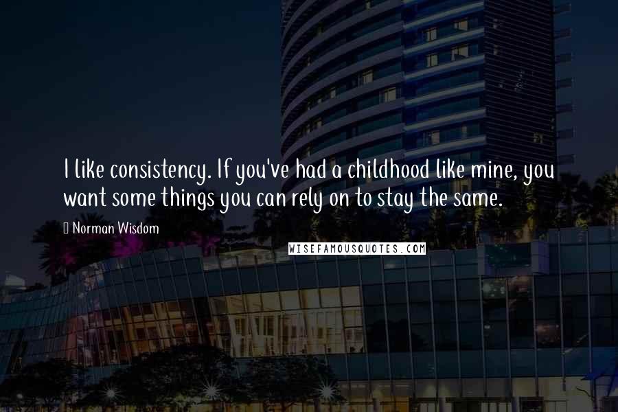 Norman Wisdom Quotes: I like consistency. If you've had a childhood like mine, you want some things you can rely on to stay the same.