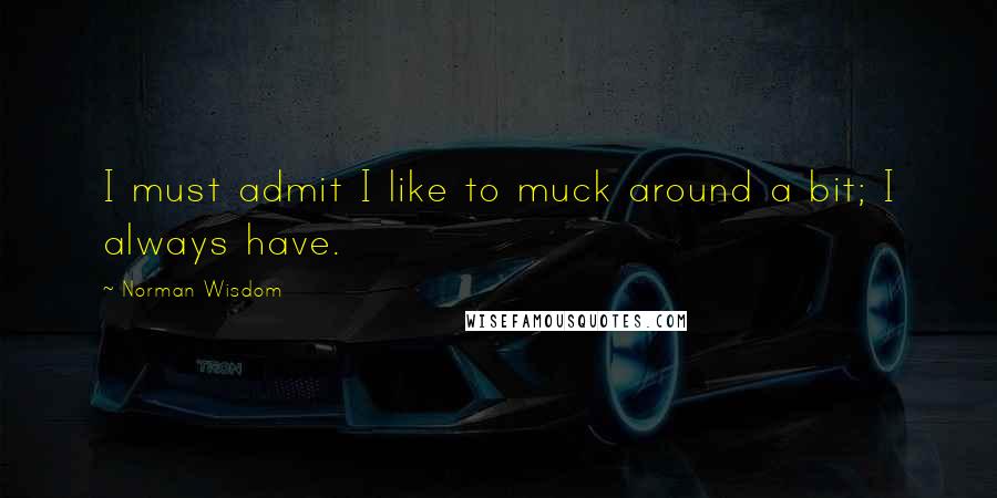 Norman Wisdom Quotes: I must admit I like to muck around a bit; I always have.