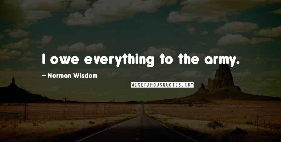 Norman Wisdom Quotes: I owe everything to the army.