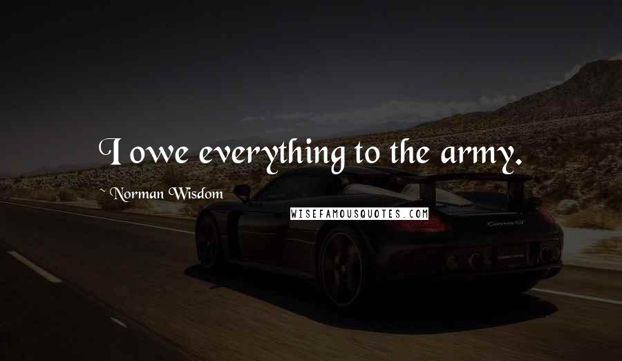 Norman Wisdom Quotes: I owe everything to the army.