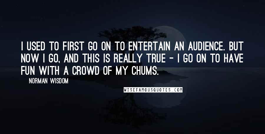 Norman Wisdom Quotes: I used to first go on to entertain an audience. But now I go, and this is really true - I go on to have fun with a crowd of my chums.