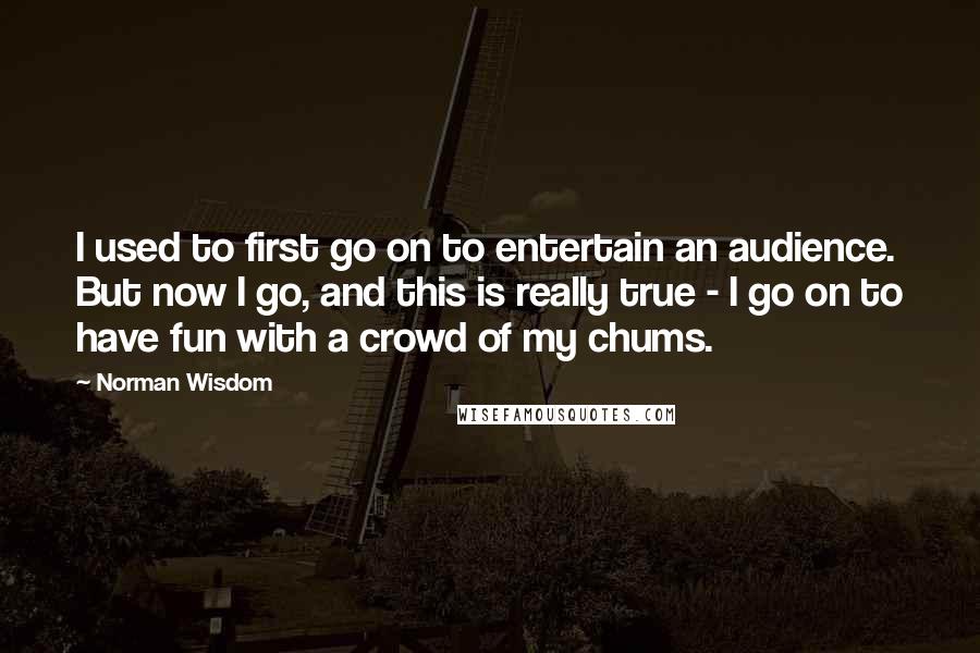 Norman Wisdom Quotes: I used to first go on to entertain an audience. But now I go, and this is really true - I go on to have fun with a crowd of my chums.