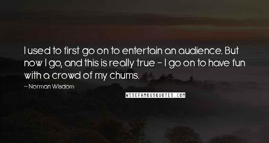 Norman Wisdom Quotes: I used to first go on to entertain an audience. But now I go, and this is really true - I go on to have fun with a crowd of my chums.