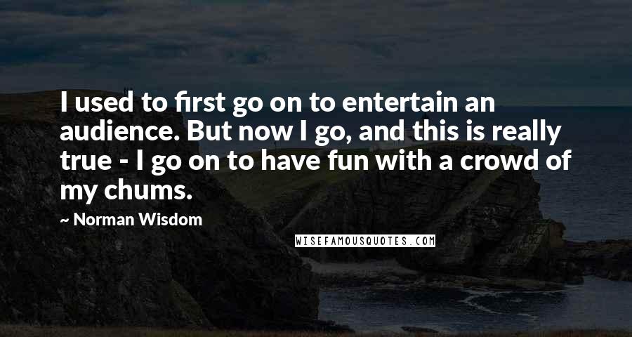 Norman Wisdom Quotes: I used to first go on to entertain an audience. But now I go, and this is really true - I go on to have fun with a crowd of my chums.