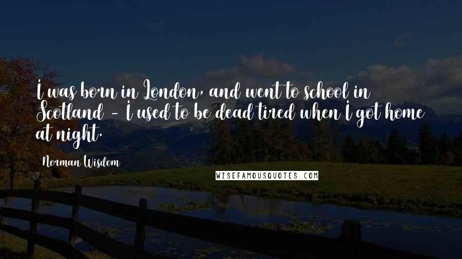 Norman Wisdom Quotes: I was born in London, and went to school in Scotland - I used to be dead tired when I got home at night.