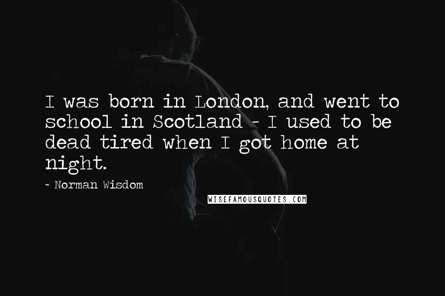 Norman Wisdom Quotes: I was born in London, and went to school in Scotland - I used to be dead tired when I got home at night.