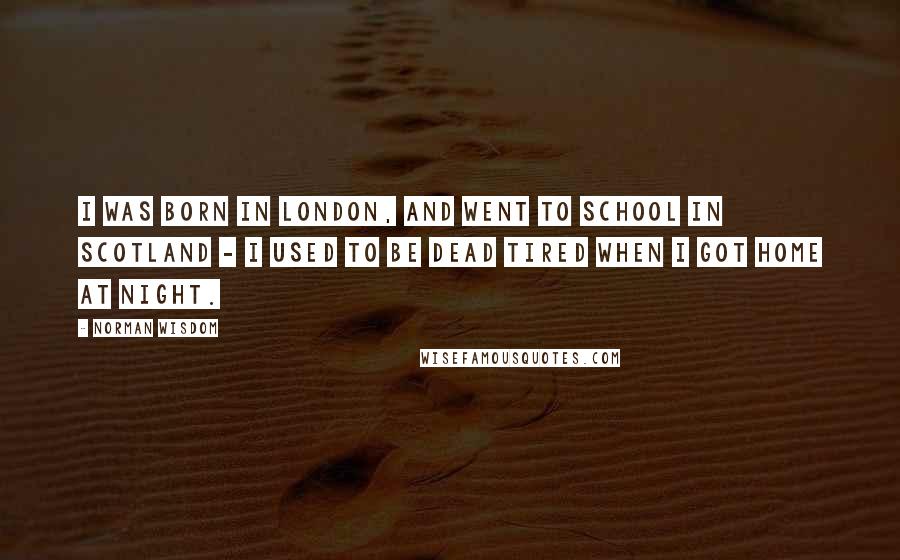 Norman Wisdom Quotes: I was born in London, and went to school in Scotland - I used to be dead tired when I got home at night.
