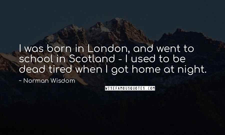 Norman Wisdom Quotes: I was born in London, and went to school in Scotland - I used to be dead tired when I got home at night.