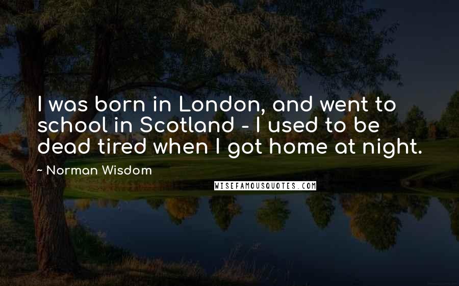Norman Wisdom Quotes: I was born in London, and went to school in Scotland - I used to be dead tired when I got home at night.