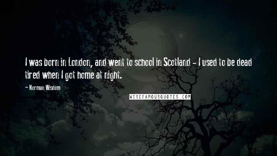 Norman Wisdom Quotes: I was born in London, and went to school in Scotland - I used to be dead tired when I got home at night.