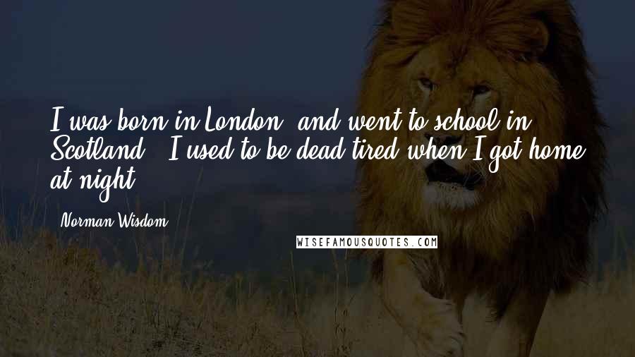 Norman Wisdom Quotes: I was born in London, and went to school in Scotland - I used to be dead tired when I got home at night.