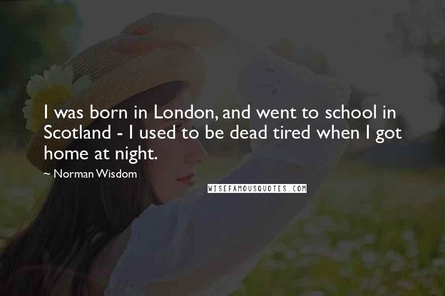 Norman Wisdom Quotes: I was born in London, and went to school in Scotland - I used to be dead tired when I got home at night.