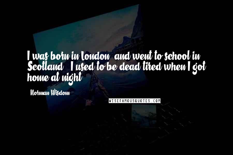 Norman Wisdom Quotes: I was born in London, and went to school in Scotland - I used to be dead tired when I got home at night.