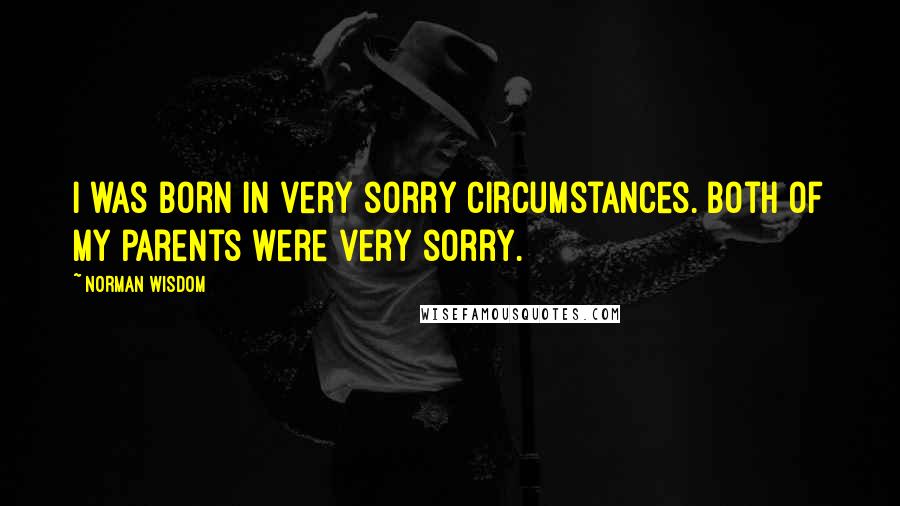 Norman Wisdom Quotes: I was born in very sorry circumstances. Both of my parents were very sorry.