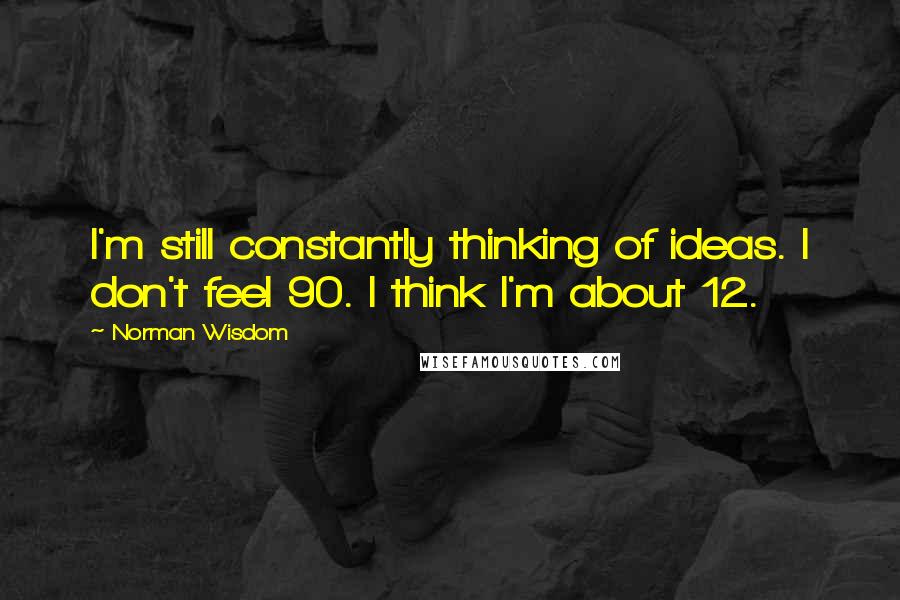 Norman Wisdom Quotes: I'm still constantly thinking of ideas. I don't feel 90. I think I'm about 12.