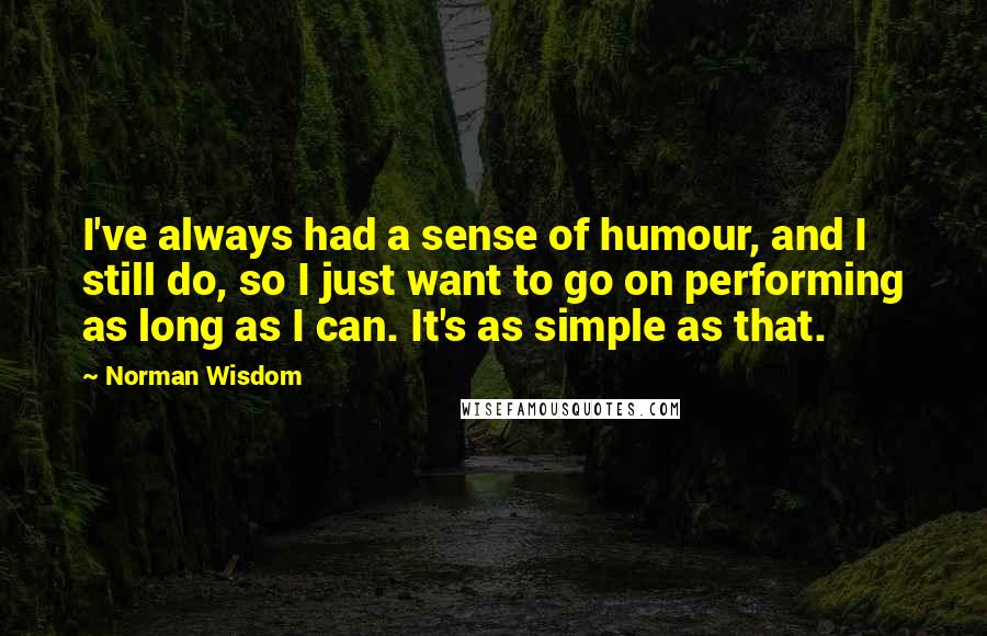 Norman Wisdom Quotes: I've always had a sense of humour, and I still do, so I just want to go on performing as long as I can. It's as simple as that.