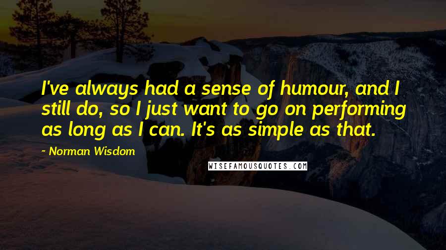 Norman Wisdom Quotes: I've always had a sense of humour, and I still do, so I just want to go on performing as long as I can. It's as simple as that.