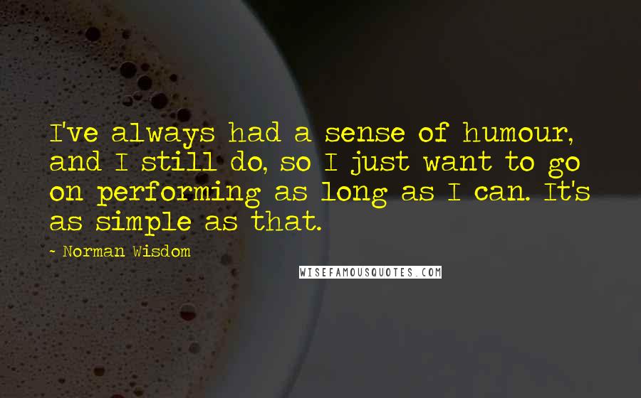 Norman Wisdom Quotes: I've always had a sense of humour, and I still do, so I just want to go on performing as long as I can. It's as simple as that.