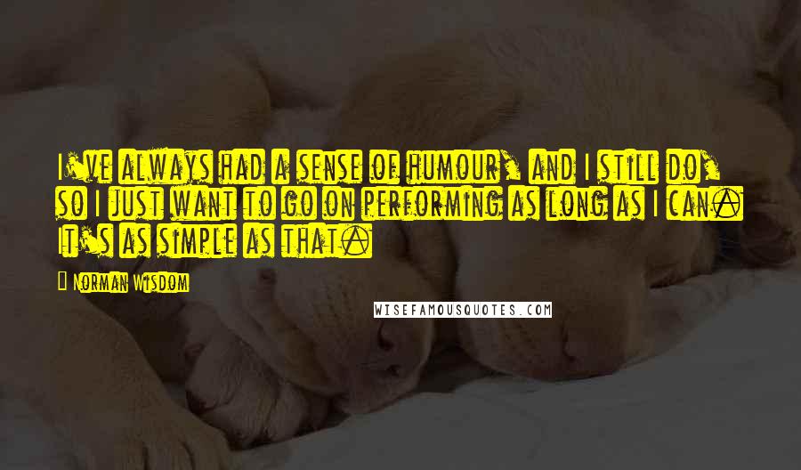 Norman Wisdom Quotes: I've always had a sense of humour, and I still do, so I just want to go on performing as long as I can. It's as simple as that.