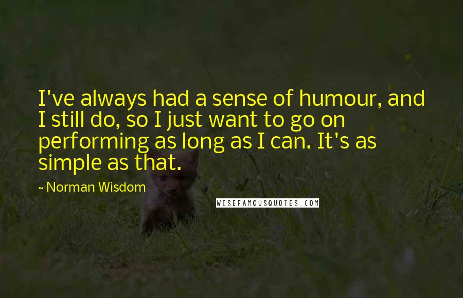 Norman Wisdom Quotes: I've always had a sense of humour, and I still do, so I just want to go on performing as long as I can. It's as simple as that.