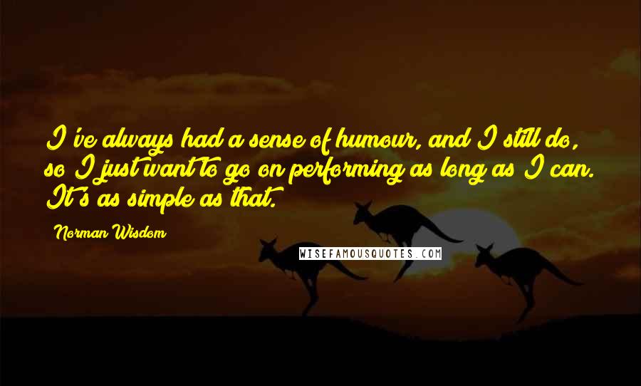 Norman Wisdom Quotes: I've always had a sense of humour, and I still do, so I just want to go on performing as long as I can. It's as simple as that.