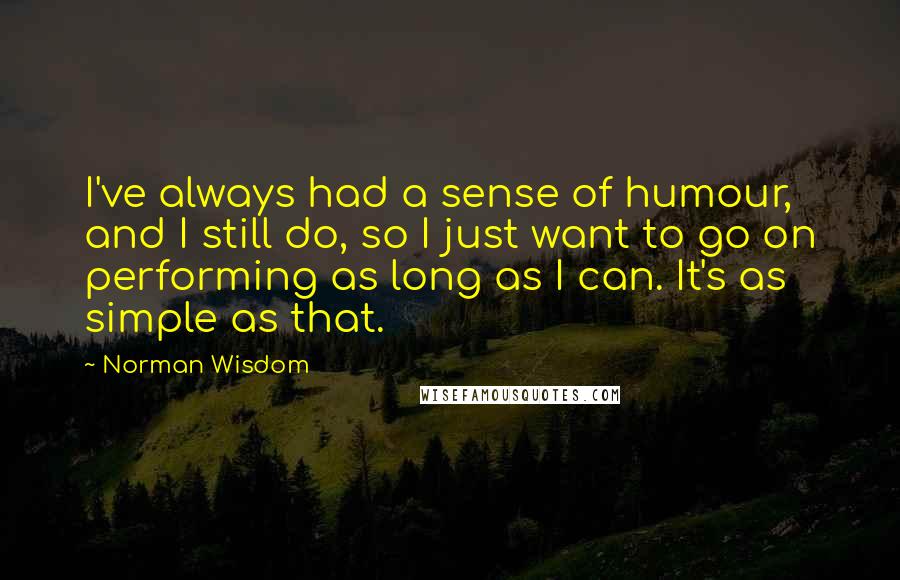 Norman Wisdom Quotes: I've always had a sense of humour, and I still do, so I just want to go on performing as long as I can. It's as simple as that.