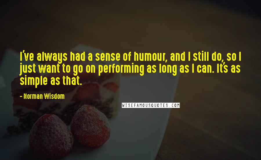 Norman Wisdom Quotes: I've always had a sense of humour, and I still do, so I just want to go on performing as long as I can. It's as simple as that.