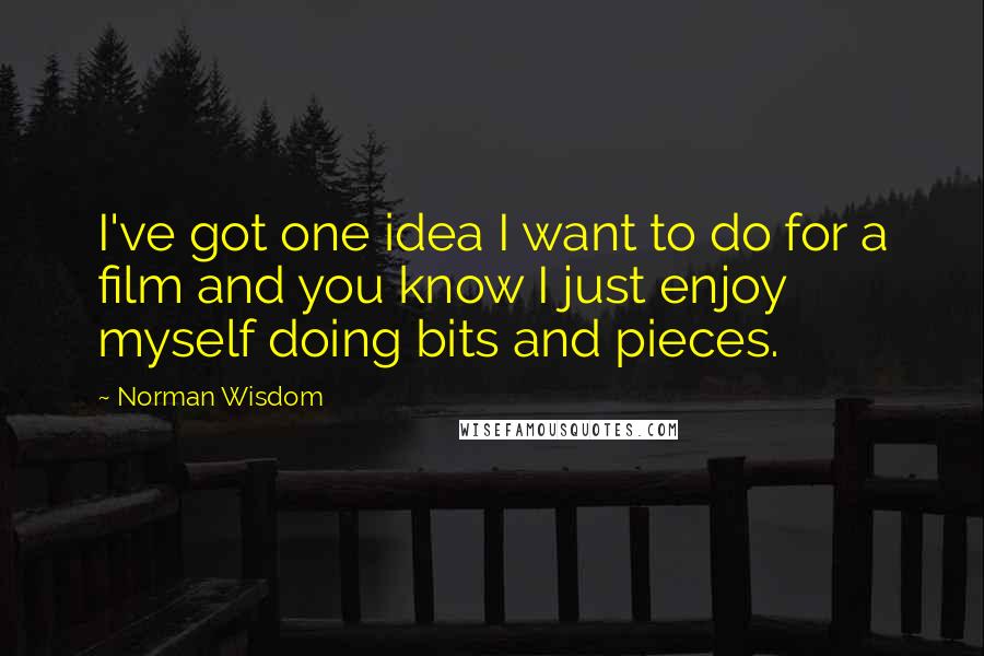 Norman Wisdom Quotes: I've got one idea I want to do for a film and you know I just enjoy myself doing bits and pieces.